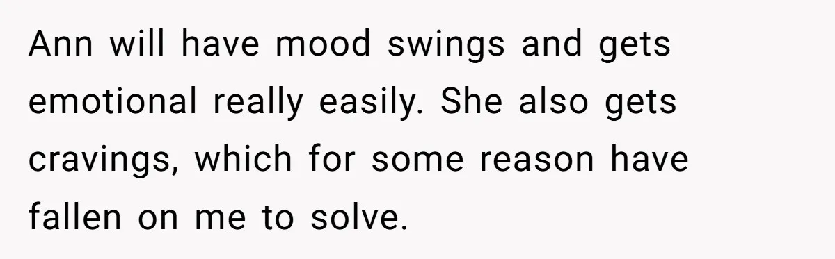 Ann will have mood swings and gets emotional really easily. She also gets cravings, which for some reason have fallen on me to solve.