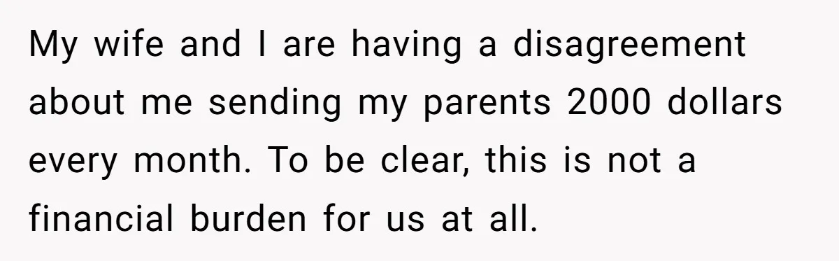 My wife and I are having a disagreement about me sending my parents 2000 dollars every month. To be clear, this is not a financial burden for us at all.