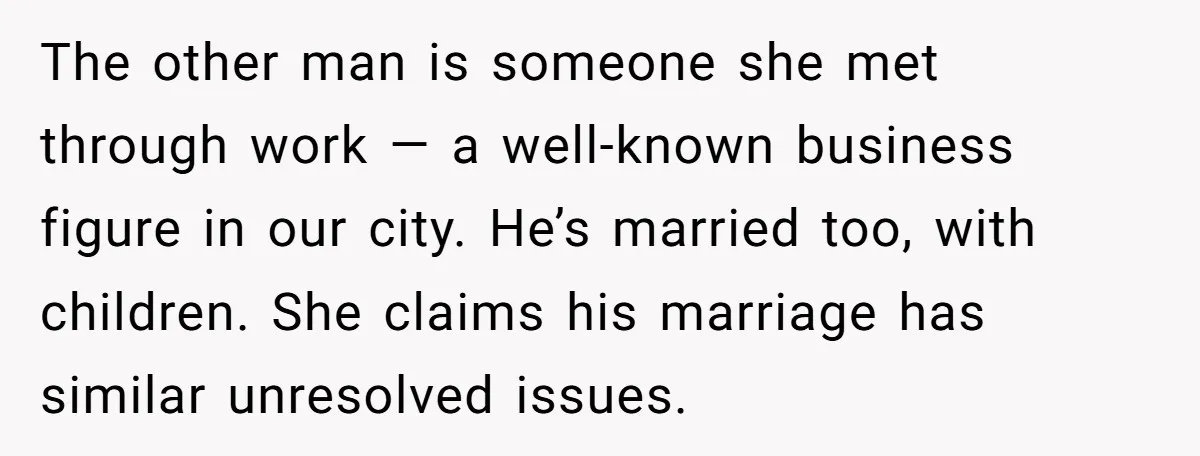 The other man is someone she met through work — a well-known business figure in our city. He’s married too, with children. She claims his marriage has similar unresolved issues.