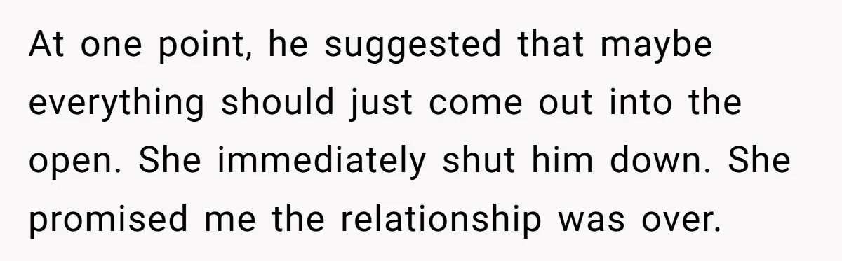 At one point, he suggested that maybe everything should just come out into the open. She immediately shut him down. She promised me the relationship was over.