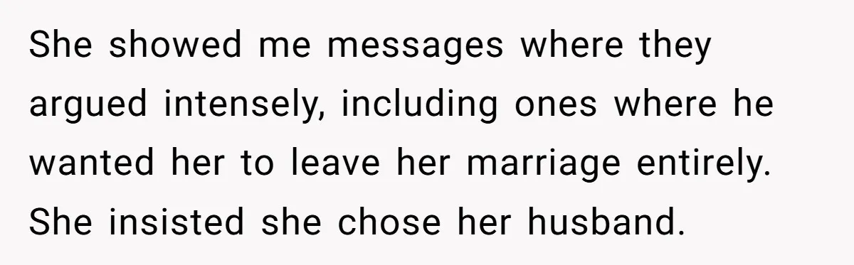 She showed me messages where they argued intensely, including ones where he wanted her to leave her marriage entirely. She insisted she chose her husband.