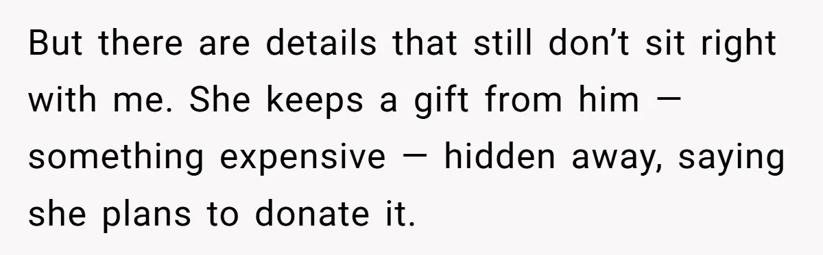 But there are details that still don’t sit right with me. She keeps a gift from him — something expensive — hidden away, saying she plans to donate it.
