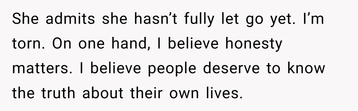She admits she hasn’t fully let go yet. I’m torn. On one hand, I believe honesty matters. I believe people deserve to know the truth about their own lives.