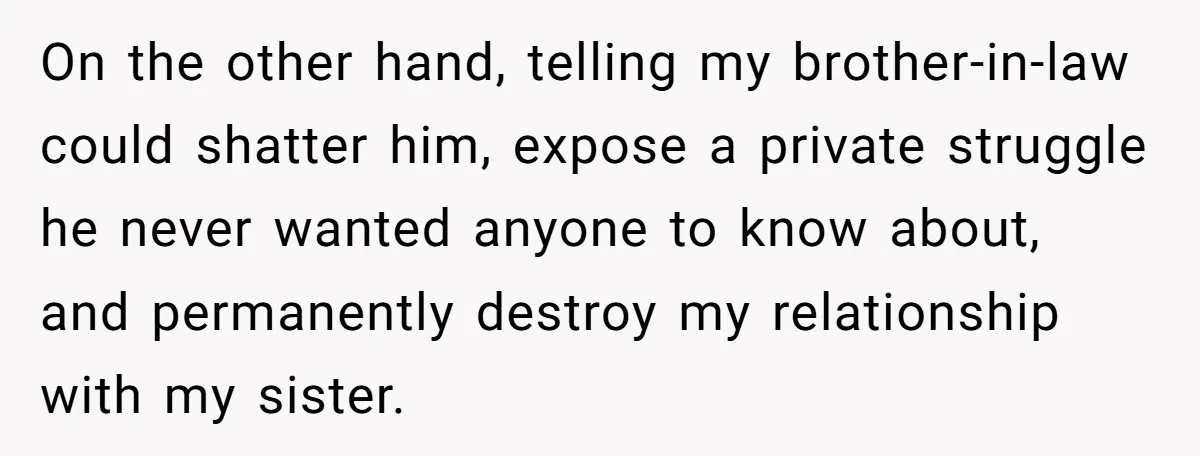 On the other hand, telling my brother-in-law could shatter him, expose a private struggle he never wanted anyone to know about, and permanently destroy my relationship with my sister.