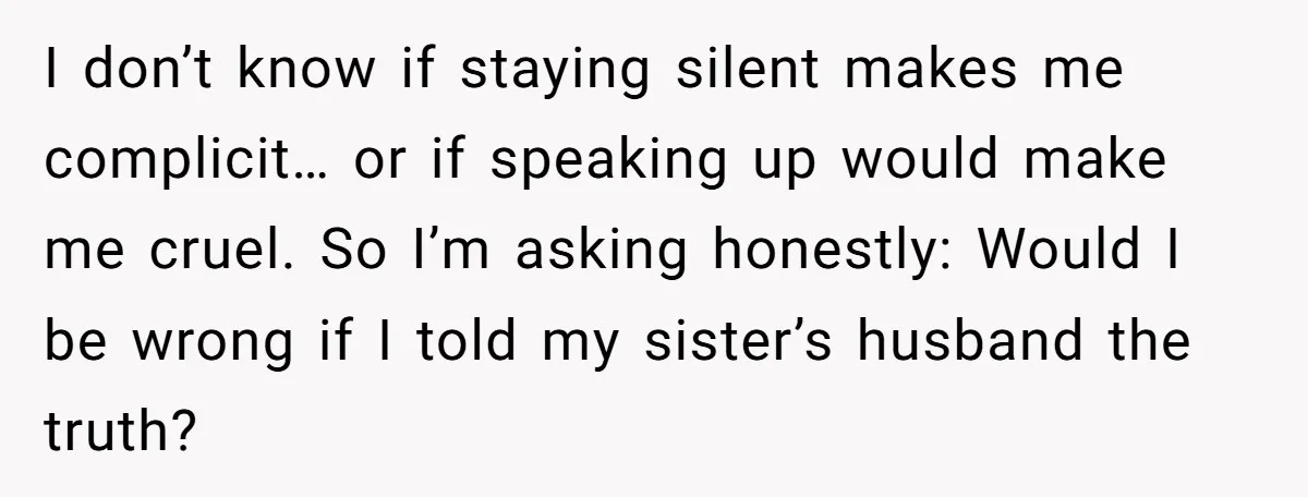 I don’t know if staying silent makes me complicit… or if speaking up would make me cruel. So I’m asking honestly: Would I be wrong if I told my sister’s...
