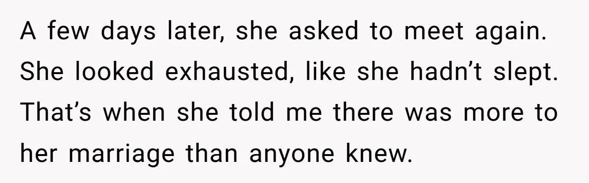 A few days later, she asked to meet again. She looked exhausted, like she hadn’t slept. That’s when she told me there was more to her marriage than anyone knew.