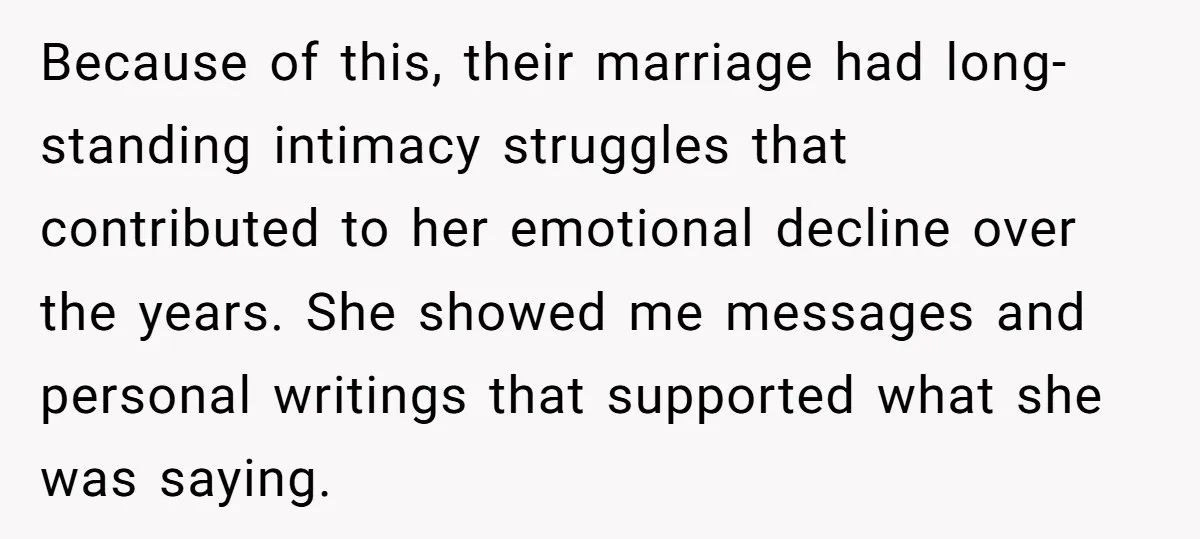 Because of this, their marriage had long-standing intimacy struggles that contributed to her emotional decline over the years. She showed me messages and personal writings that supported what she was...