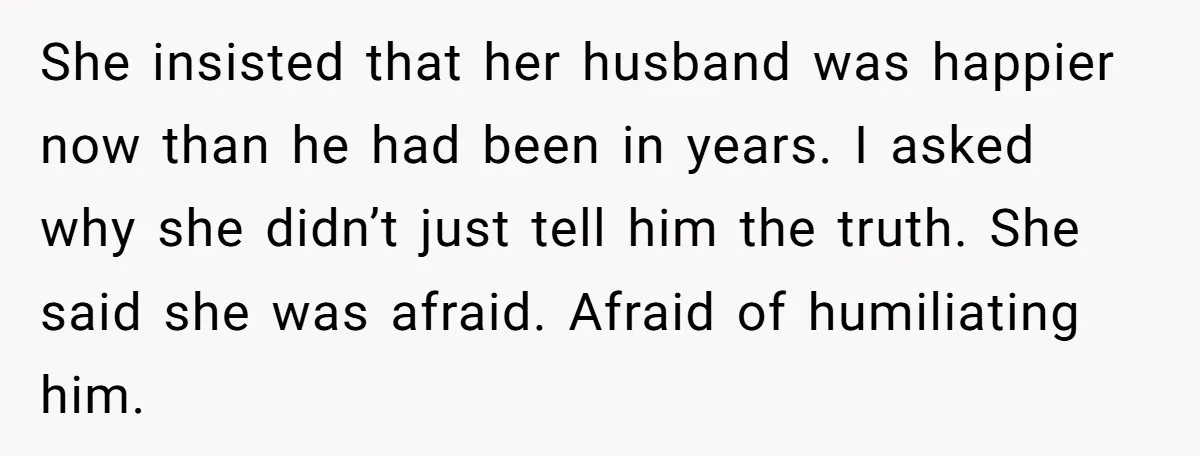 She insisted that her husband was happier now than he had been in years. I asked why she didn’t just tell him the truth. She said she was afraid. Afraid...