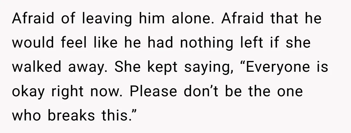 Afraid of leaving him alone. Afraid that he would feel like he had nothing left if she walked away. She kept saying, “Everyone is okay right now. Please don’t be...