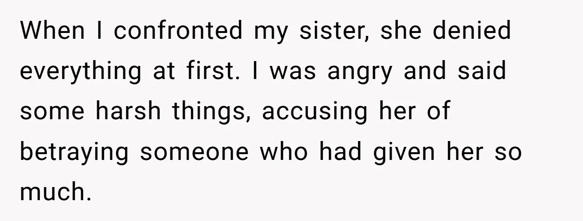 When I confronted my sister, she denied everything at first. I was angry and said some harsh things, accusing her of betraying someone who had given her so much.