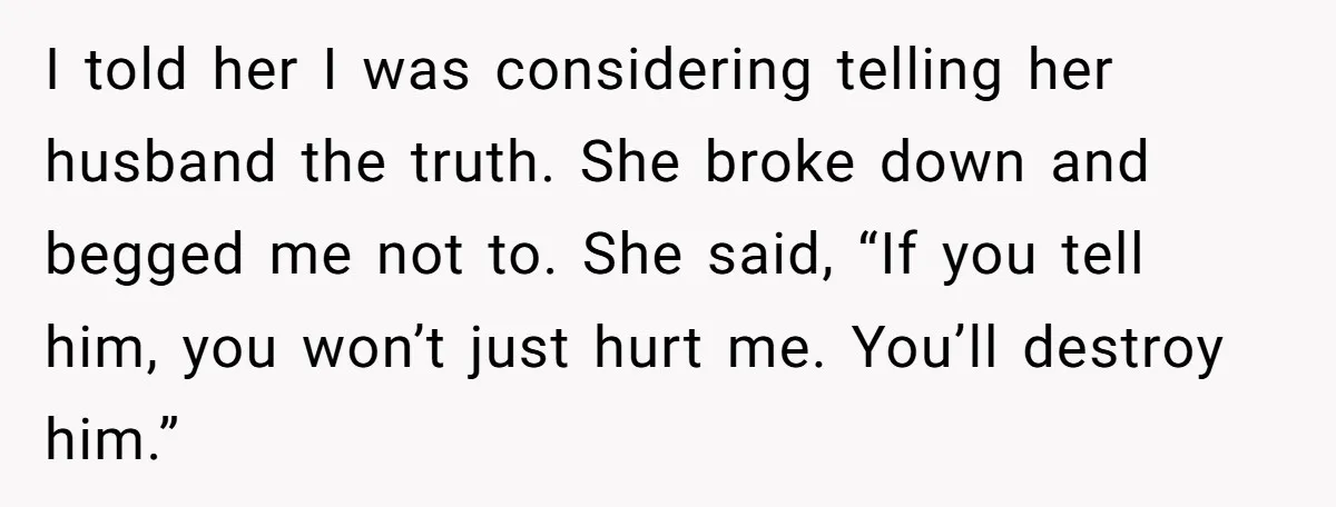 I told her I was considering telling her husband the truth. She broke down and begged me not to. She said, “If you tell him, you won’t just hurt me....
