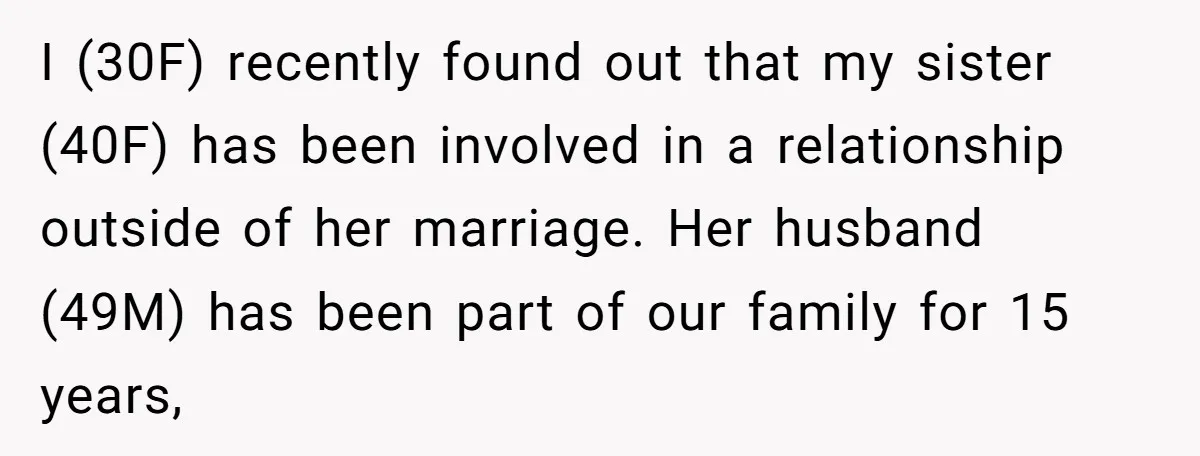 I (30F) recently found out that my sister (40F) has been involved in a relationship outside of her marriage. Her husband (49M) has been part of our family for 15...