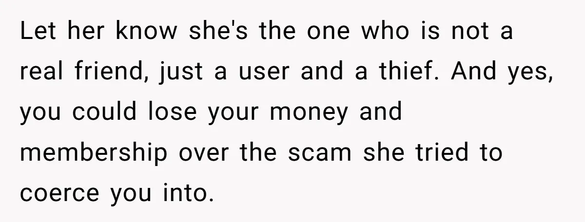 Let her know she's the one who is not a real friend, just a user and a thief. And yes, you could lose your money and membership over the scam...