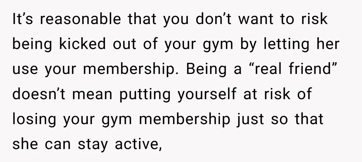 It’s reasonable that you don’t want to risk being kicked out of your gym by letting her use your membership. Being a “real friend” doesn’t mean putting yourself at risk...
