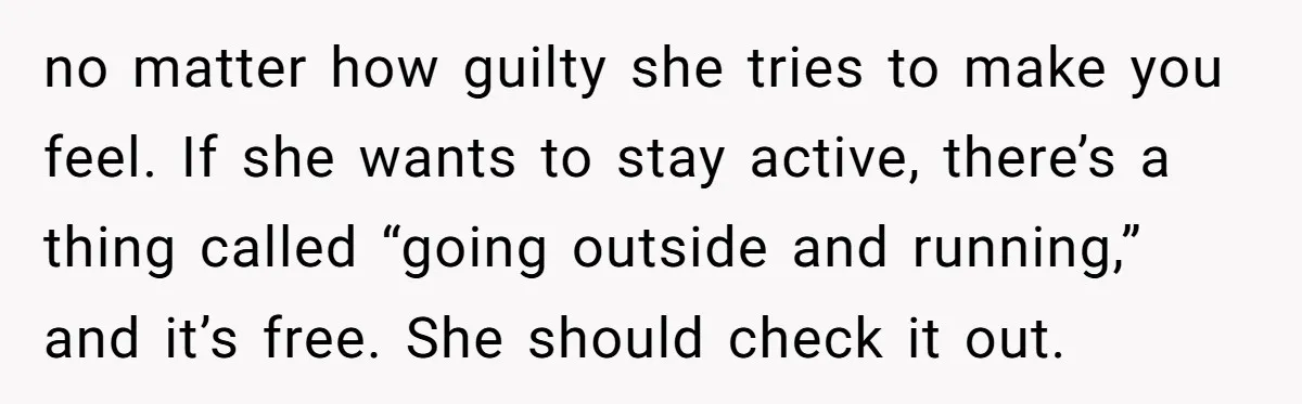 no matter how guilty she tries to make you feel. If she wants to stay active, there’s a thing called “going outside and running,” and it’s free. She should check...