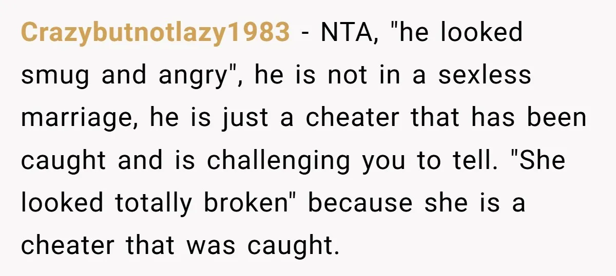 Crazybutnotlazy1983 − NTA, "he looked smug and angry", he is not in a sexless marriage, he is just a cheater that has been caught and is challenging you to tell....