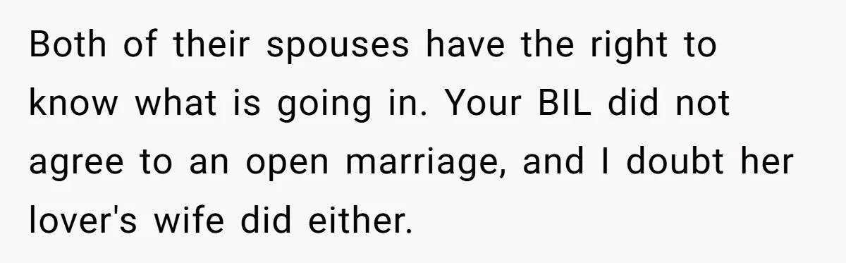 Both of their spouses have the right to know what is going in. Your BIL did not agree to an open marriage, and I doubt her lover's wife did either.
