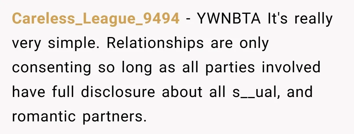 Careless_League_9494 − YWNBTA It's really very simple. Relationships are only consenting so long as all parties involved have full disclosure about all s__ual, and romantic partners.