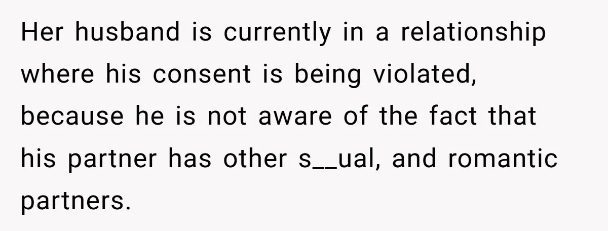 Her husband is currently in a relationship where his consent is being violated, because he is not aware of the fact that his partner has other s__ual, and romantic partners.