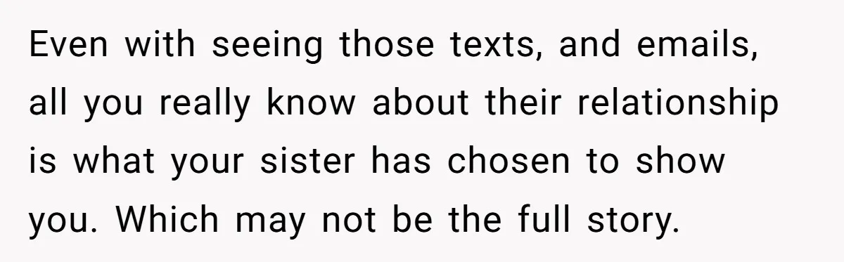 Even with seeing those texts, and emails, all you really know about their relationship is what your sister has chosen to show you. Which may not be the full story.