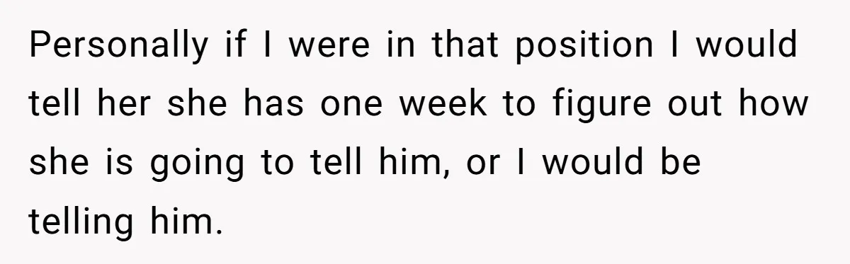 Personally if I were in that position I would tell her she has one week to figure out how she is going to tell him, or I would be telling...