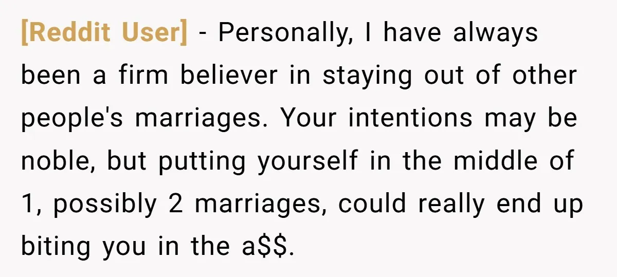 [Reddit User] − Personally, I have always been a firm believer in staying out of other people's marriages. Your intentions may be noble, but putting yourself in the middle of...