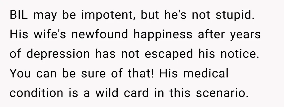 BIL may be impotent, but he's not stupid. His wife's newfound happiness after years of depression has not escaped his notice. You can be sure of that! His medical condition...