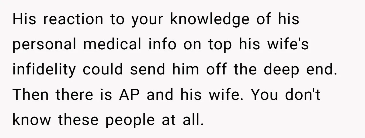 His reaction to your knowledge of his personal medical info on top his wife's infidelity could send him off the deep end. Then there is AP and his wife. You...