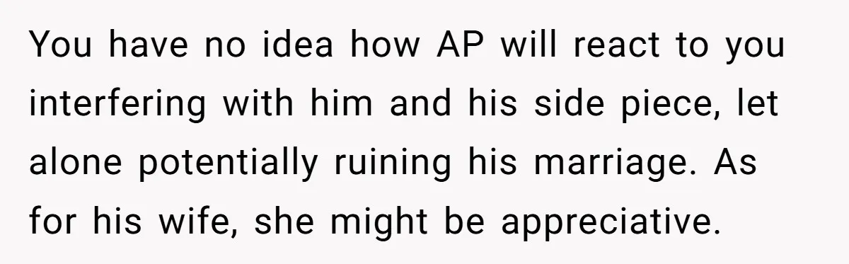 You have no idea how AP will react to you interfering with him and his side piece, let alone potentially ruining his marriage. As for his wife, she might be...