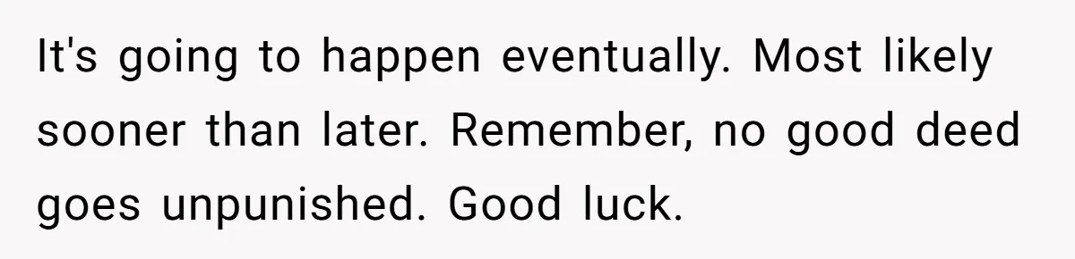 It's going to happen eventually. Most likely sooner than later. Remember, no good deed goes unpunished. Good luck.