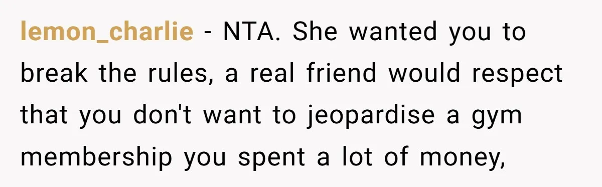 lemon_charlie − NTA. She wanted you to break the rules, a real friend would respect that you don't want to jeopardise a gym membership you spent a lot of money,