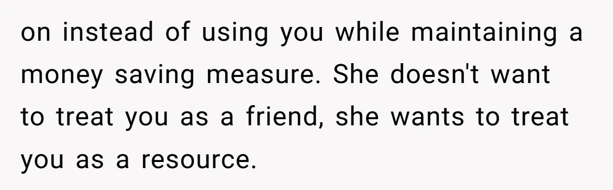 on instead of using you while maintaining a money saving measure. She doesn't want to treat you as a friend, she wants to treat you as a resource.