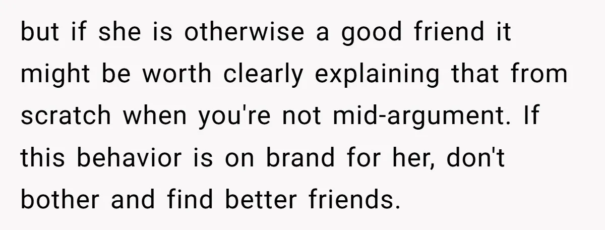 but if she is otherwise a good friend it might be worth clearly explaining that from scratch when you're not mid-argument. If this behavior is on brand for her, don't...