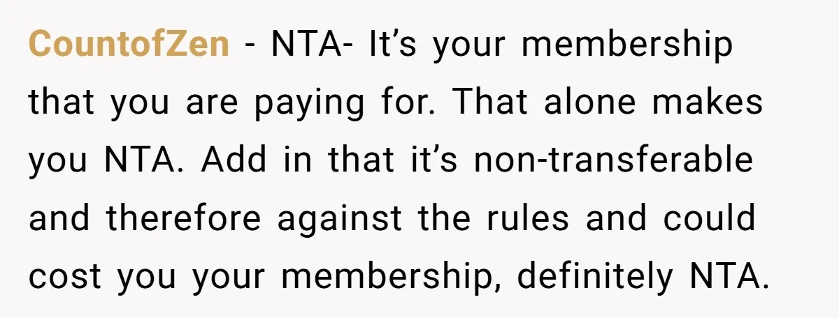 CountofZen − NTA- It’s your membership that you are paying for. That alone makes you NTA. Add in that it’s non-transferable and therefore against the rules and could cost you...