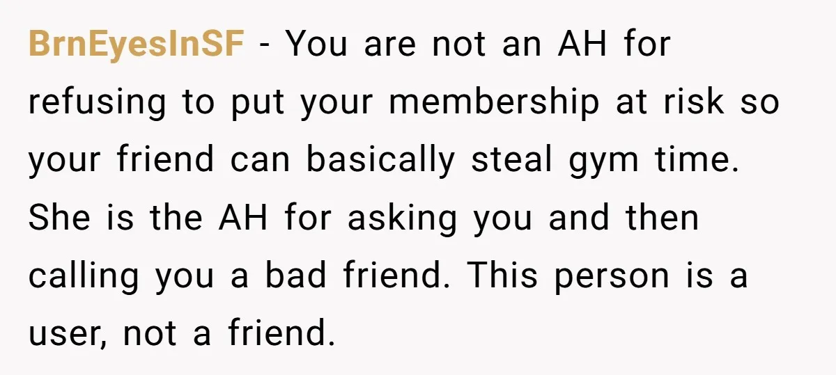 BrnEyesInSF − You are not an AH for refusing to put your membership at risk so your friend can basically steal gym time. She is the AH for asking you...