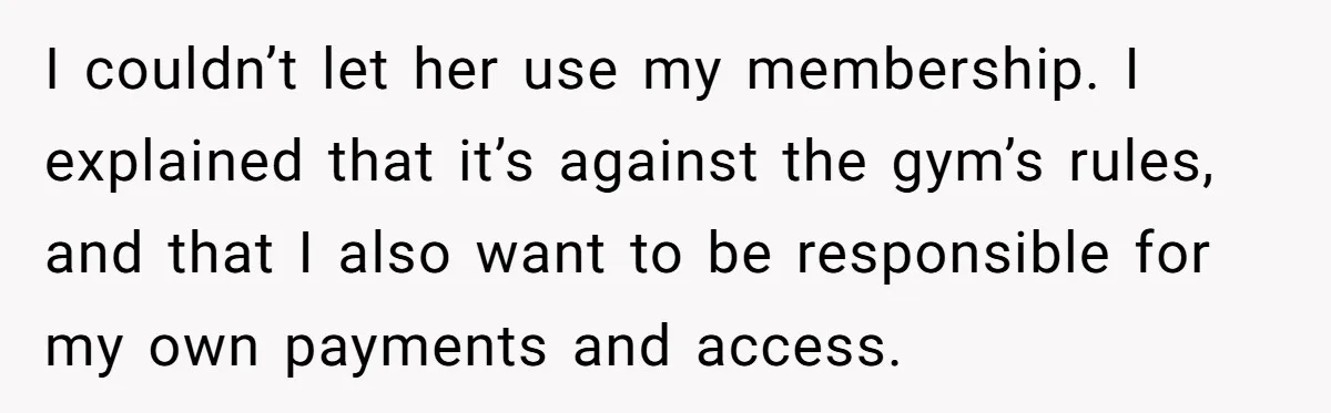 I couldn’t let her use my membership. I explained that it’s against the gym’s rules, and that I also want to be responsible for my own payments and access.