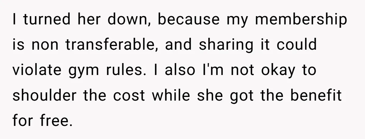 I turned her down, because my membership is non transferable, and sharing it could violate gym rules. I also I'm not okay to shoulder the cost while she got the...