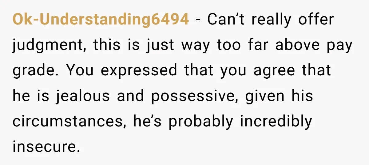 Ok-Understanding6494 − Can’t really offer judgment, this is just way too far above pay grade. You expressed that you agree that he is jealous and possessive, given his circumstances, he’s...
