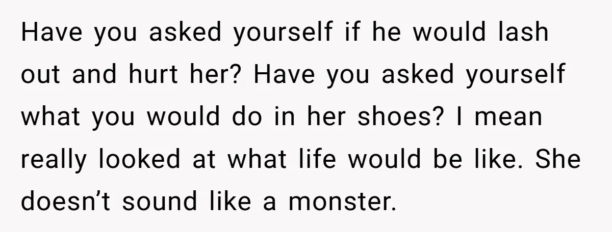 Have you asked yourself if he would lash out and hurt her? Have you asked yourself what you would do in her shoes? I mean really looked at what life...