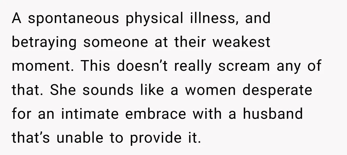 A spontaneous physical illness, and betraying someone at their weakest moment. This doesn’t really scream any of that. She sounds like a women desperate for an intimate embrace with a...