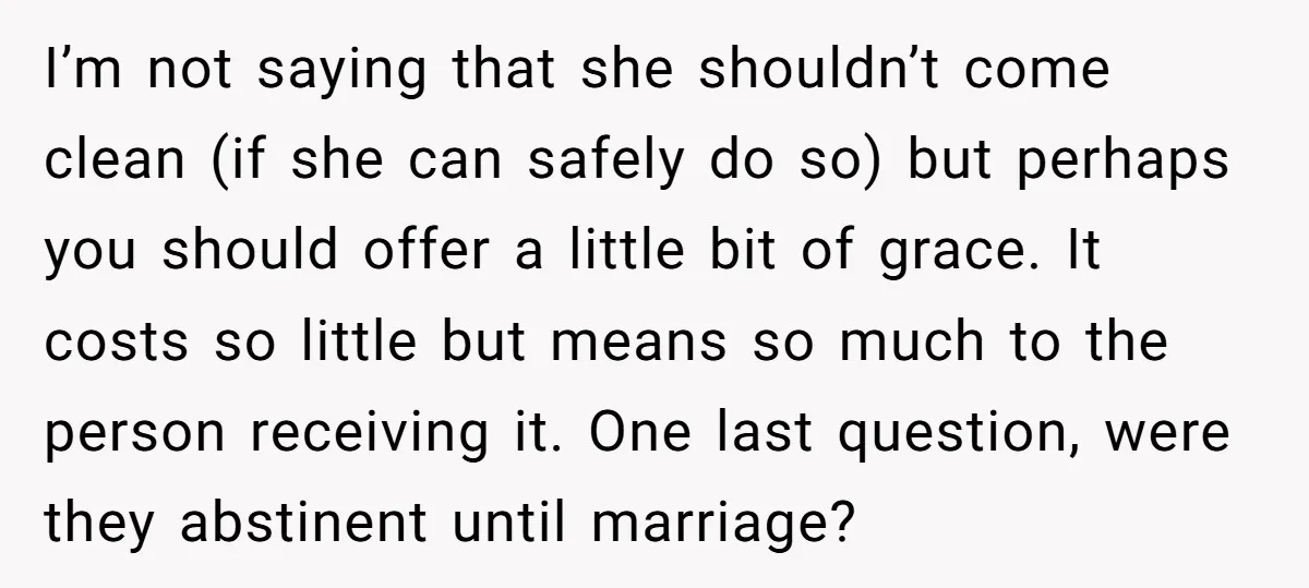 I’m not saying that she shouldn’t come clean (if she can safely do so) but perhaps you should offer a little bit of grace. It costs so little but means...