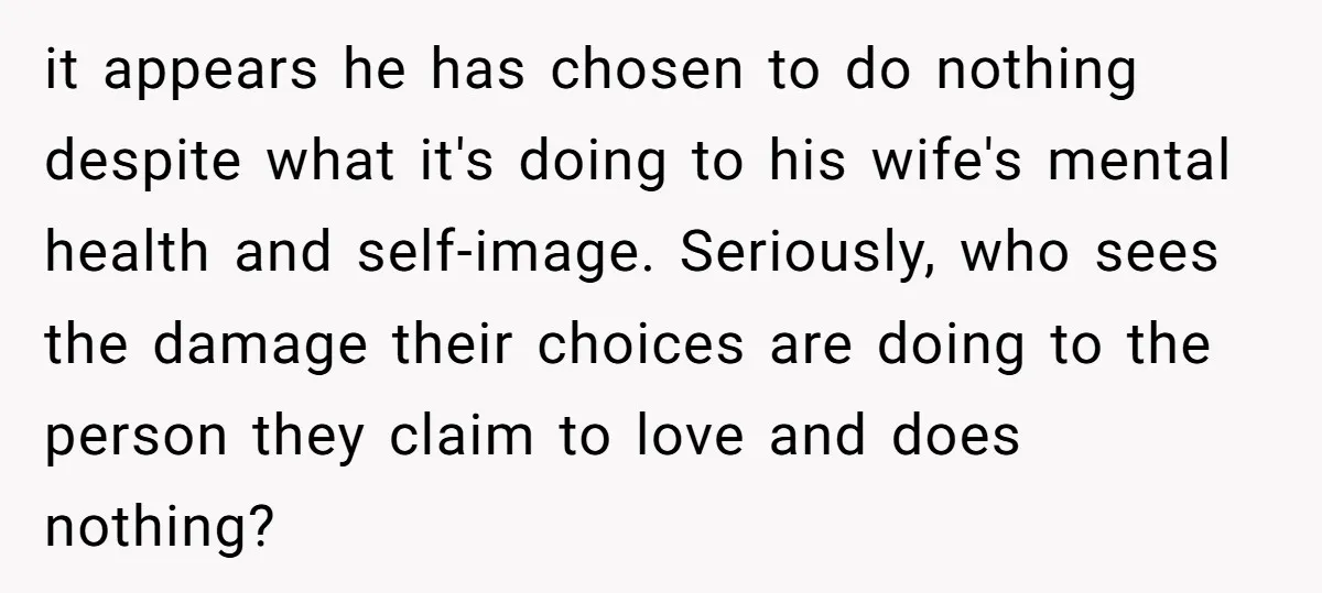 it appears he has chosen to do nothing despite what it's doing to his wife's mental health and self-image. Seriously, who sees the damage their choices are doing to the...