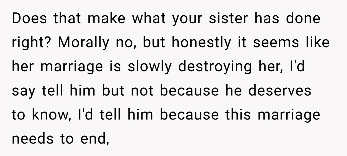Does that make what your sister has done right? Morally no, but honestly it seems like her marriage is slowly destroying her, I'd say tell him but not because he...