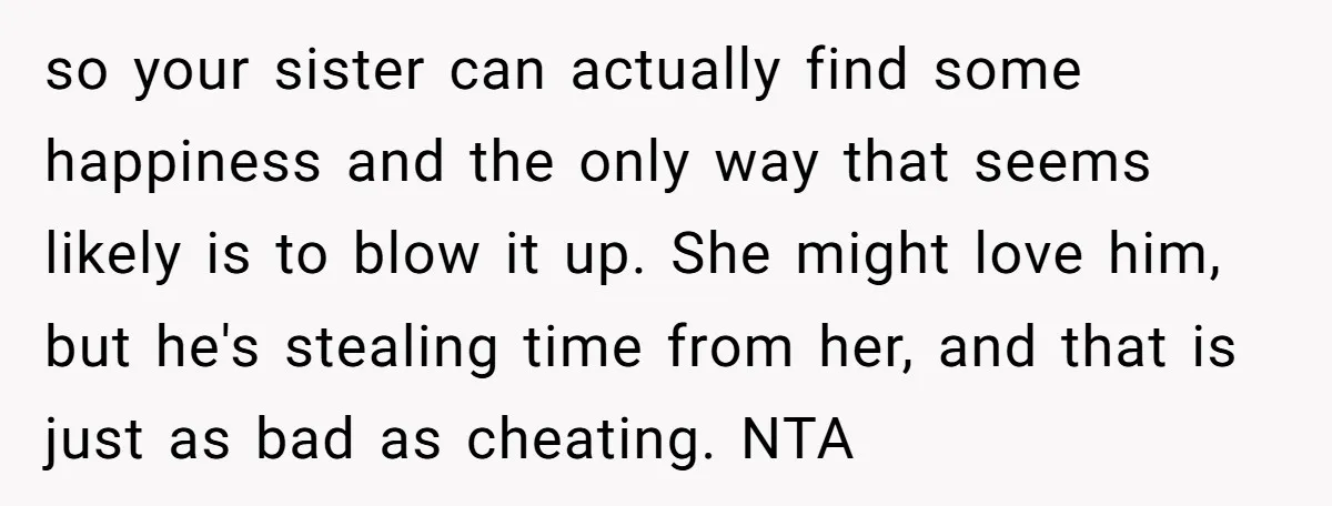 so your sister can actually find some happiness and the only way that seems likely is to blow it up. She might love him, but he's stealing time from her,...
