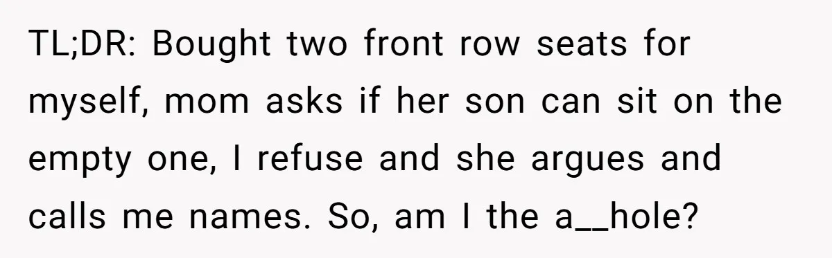 TL;DR: Bought two front row seats for myself, mom asks if her son can sit on the empty one, I refuse and she argues and calls me names. So, am...