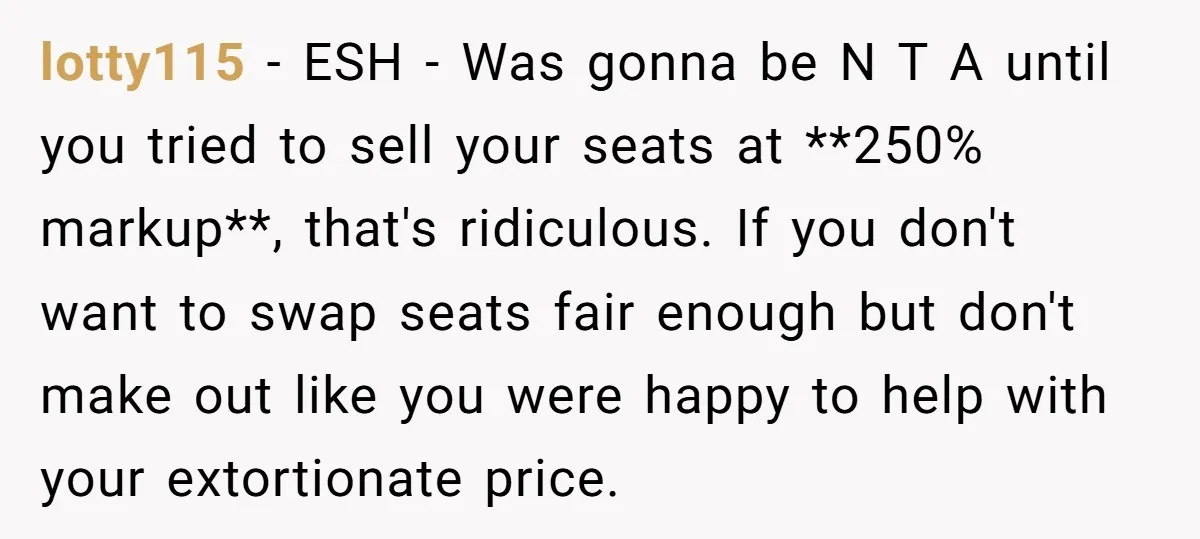 lotty115 − ESH - Was gonna be N T A until you tried to sell your seats at **250% markup**, that's ridiculous. If you don't want to swap seats fair...