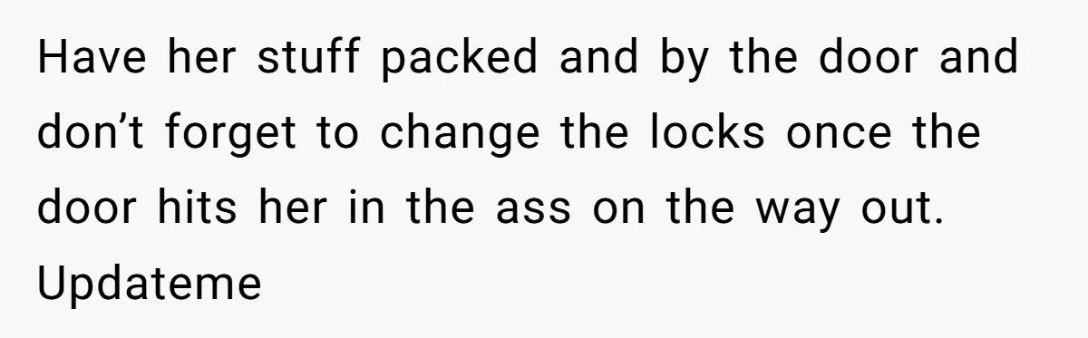 Have her stuff packed and by the door and don’t forget to change the locks once the door hits her in the ass on the way out. Updateme