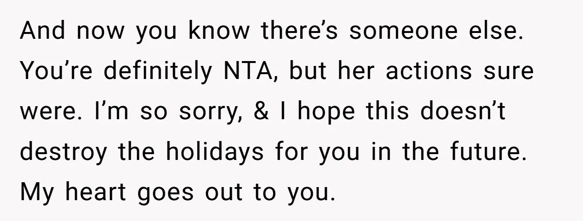 And now you know there’s someone else. You’re definitely NTA, but her actions sure were. I’m so sorry, & I hope this doesn’t destroy the holidays for you in the...