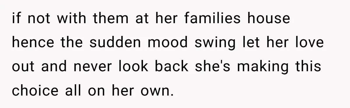if not with them at her families house hence the sudden mood swing let her love out and never look back she's making this choice all on her own.