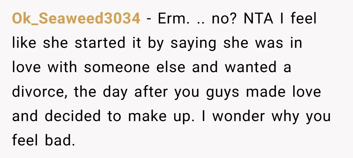 Ok_Seaweed3034 − Erm. .. no? NTA I feel like she started it by saying she was in love with someone else and wanted a divorce, the day after you guys...